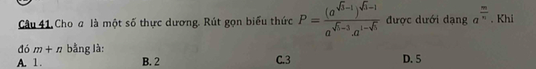 Câu 41, Cho a là một số thực dương. Rút gọn biểu thức P=frac (a^(sqrt(3)-1))^sqrt(3)-1a^(sqrt(5)-3).a^(1-sqrt(5)) được dưới dạng a^(frac m)n. Khi
đó m+n bằng là:
A. 1. B. 2 C. 3 D. 5