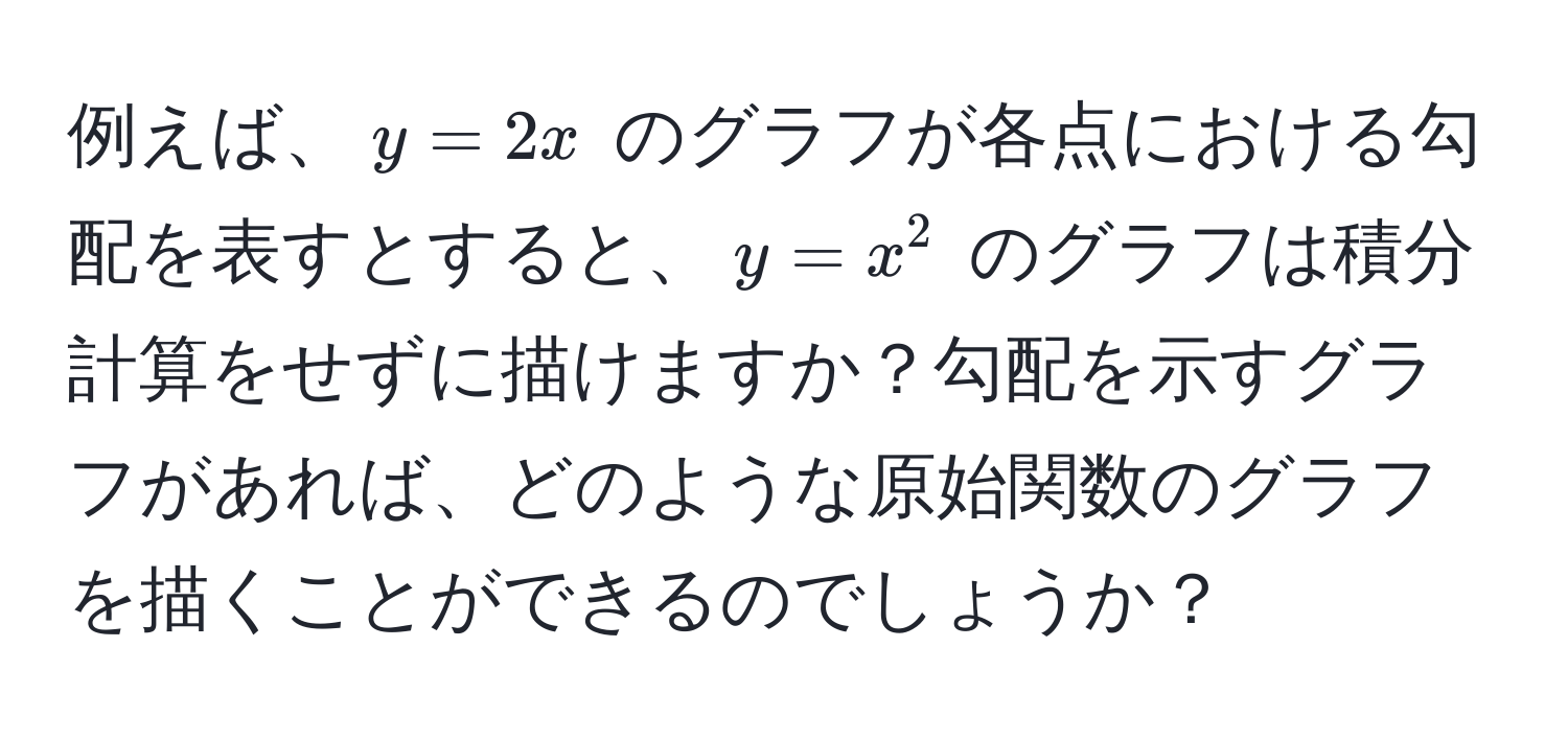 例えば、$y = 2x$ のグラフが各点における勾配を表すとすると、$y = x^2$ のグラフは積分計算をせずに描けますか？勾配を示すグラフがあれば、どのような原始関数のグラフを描くことができるのでしょうか？