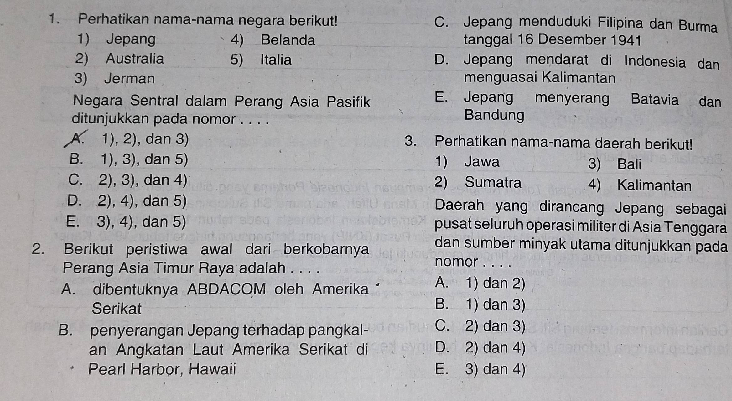 Perhatikan nama-nama negara berikut! C. Jepang menduduki Filipina dan Burma
1) Jepang 4) Belanda tanggal 16 Desember 1941
2) Australia 5) Italia D. Jepang mendarat di Indonesia dan
3) Jerman menguasai Kalimantan
Negara Sentral dalam Perang Asia Pasifik
E. Jepang menyerang Batavia dan
ditunjukkan pada nomor . . . .
Bandung
A. 1), 2), dan 3) 3. Perhatikan nama-nama daerah berikut!
B. 1), 3), dan 5) 1) Jawa 3) Bali
C. 2), 3), dan 4) 2) Sumatra 4) Kalimantan
D. 2), 4), dan 5) Daerah yang dirancang Jepang sebagai
E. 3), 4), dan 5) pusat seluruh operasi militer di Asia Tenggara
2. Berikut peristiwa awal dari berkobarnya
dan sumber minyak utama ditunjukkan pada
Perang Asia Timur Raya adalah . . . .
nomor . . . .
A. dibentuknya ABDACOM oleh Amerika“
A. 1) dan 2)
Serikat
B. 1) dan 3)
B. penyerangan Jepang terhadap pangkal-
C. 2) dan 3)
an Angkatan Laut Amerika Serikat di D. 2) dan 4)
Pearl Harbor, Hawaii E. 3) dan 4)