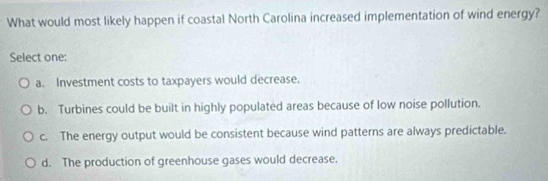 What would most likely happen if coastal North Carolina increased implementation of wind energy?
Select one:
a. Investment costs to taxpayers would decrease.
b. Turbines could be built in highly populated areas because of low noise pollution.
c. The energy output would be consistent because wind patterns are always predictable.
d. The production of greenhouse gases would decrease.