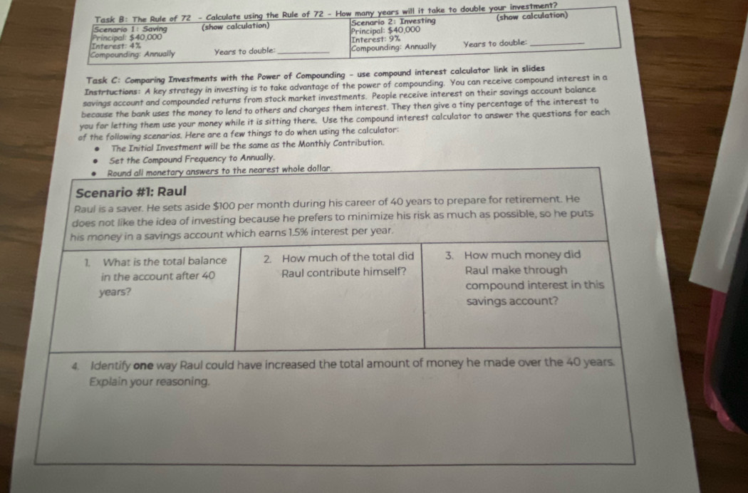 Task B: The Rule of 72 - Calculate using the Rule of 72 - How many years will it take to double your investment? 
Scenario 1: Saving (show calculation) Scenario 2: Investing (show calculation) 
Principal: $40,000 Principal: $40,000
Interest: 4% Interest: 9%
Compounding: Annually Years to double:_ Compounding: Annually Years to double:_ 
Task C: Comparing Investments with the Power of Compounding - use compound interest calculator link in slides 
Instrtuctions: A key strategy in investing is to take advantage of the power of compounding. You can receive compound interest in a 
savings account and compounded returns from stock market investments. People receive interest on their savings account balance 
because the bank uses the money to lend to others and charges them interest. They then give a tiny percentage of the interest to 
you for letting them use your money while it is sitting there. Use the compound interest calculator to answer the questions for each 
of the following scenarios. Here are a few things to do when using the calculator: 
The Initial Investment will be the same as the Monthly Contribution. 
Set the Compound Frequency to Annually.