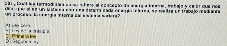 ¿Cuál ley termodinámica se refiere al concepto de energía interna, trabajo y calor que nos
dice que si en un sistema con una determinada energía interna, se realiza un trabajo mediante
un proceso, la energía interna del sistema variará?
A) Ley cero.
B) Ley de la entalpía.
C) Primera ley.
D) Segunda ley.