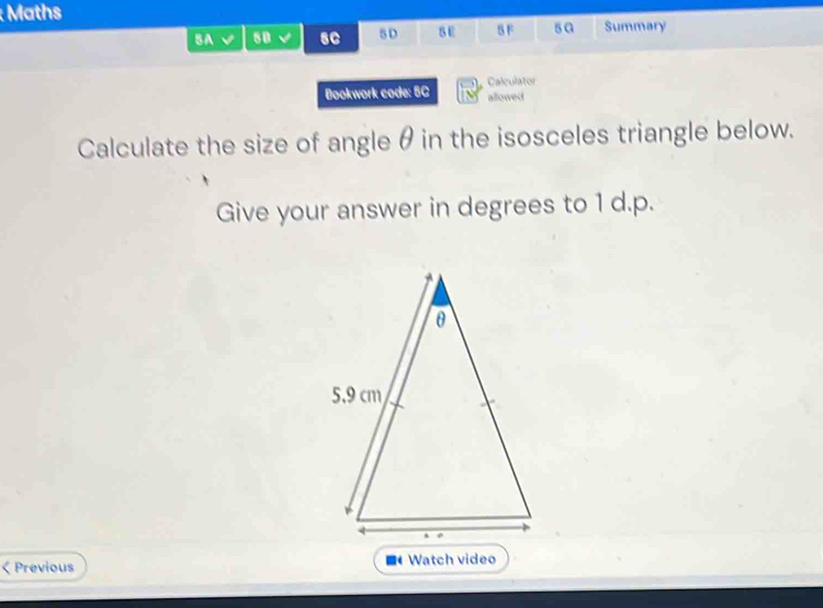 Maths 
BA √ 8B √ sC 5D 8E SF s a Summary 
Bookwork code: 5C Calculator 
allowed 
Calculate the size of angle θ in the isosceles triangle below. 
Give your answer in degrees to 1 d.p. 
. 
< Previous Watch video