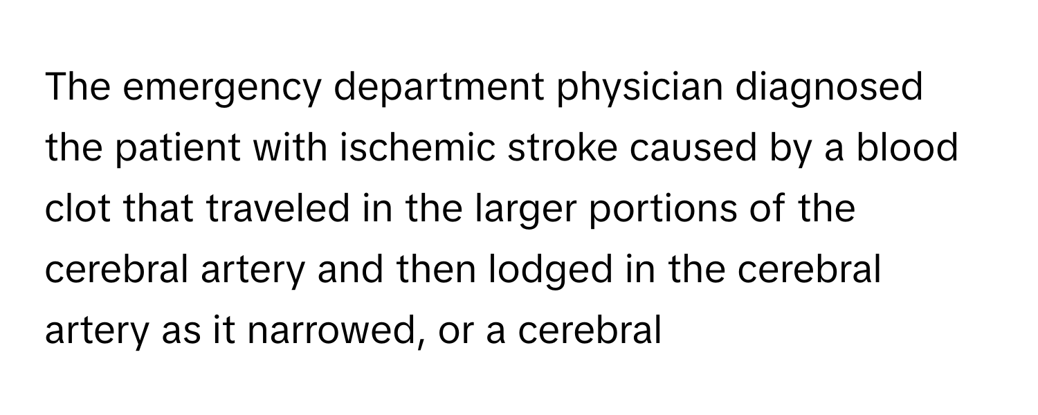 The emergency department physician diagnosed the patient with ischemic stroke caused by a blood clot that traveled in the larger portions of the cerebral artery and then lodged in the cerebral artery as it narrowed, or a cerebral