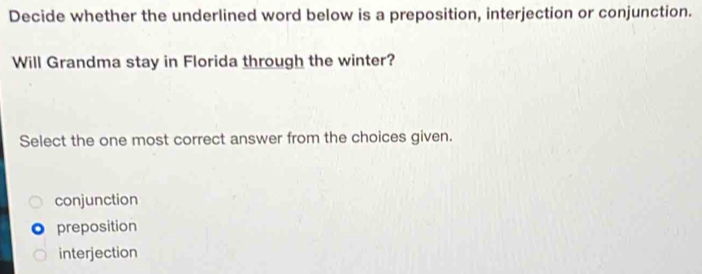 Decide whether the underlined word below is a preposition, interjection or conjunction.
Will Grandma stay in Florida through the winter?
Select the one most correct answer from the choices given.
conjunction
preposition
interjection