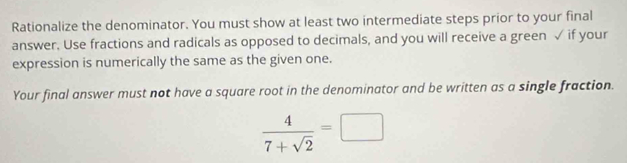 Rationalize the denominator. You must show at least two intermediate steps prior to your final 
answer. Use fractions and radicals as opposed to decimals, and you will receive a green √ if your 
expression is numerically the same as the given one. 
Your final answer must not have a square root in the denominator and be written as a single fraction.
 4/7+sqrt(2) =□