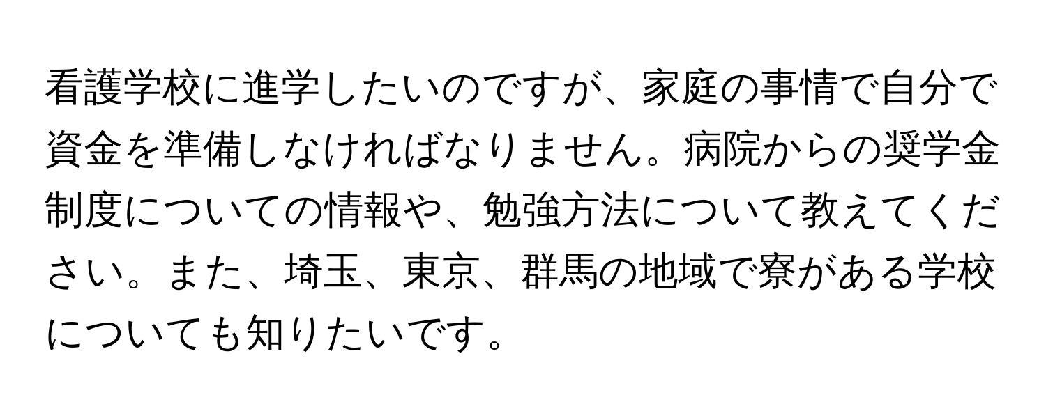 看護学校に進学したいのですが、家庭の事情で自分で資金を準備しなければなりません。病院からの奨学金制度についての情報や、勉強方法について教えてください。また、埼玉、東京、群馬の地域で寮がある学校についても知りたいです。