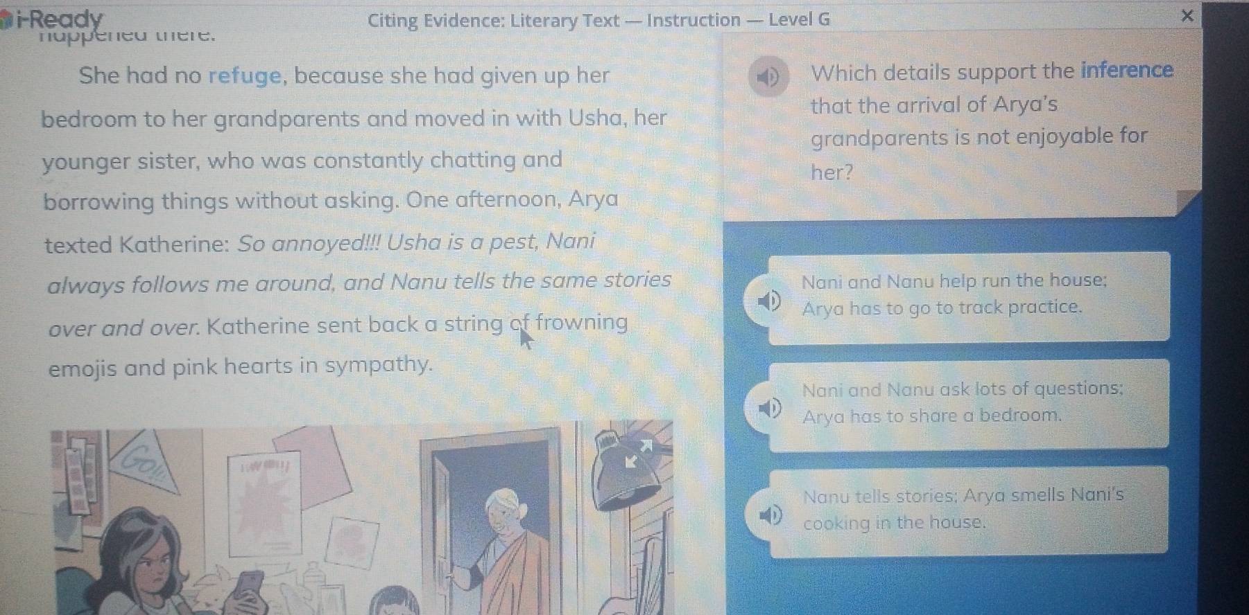 i-Ready Citing Evidence: Literary Text — Instruction — Level G
nappened there.
She had no refuge, because she had given up her Which details support the inference
bedroom to her grandparents and moved in with Usha, her
that the arrival of Arya’s
grandparents is not enjoyable for
younger sister, who was constantly chatting and
her?
borrowing things without asking. One afternoon, Arya
texted Katherine: So annoyed!!! Usha is a pest, Nani
always follows me around, and Nanu tells the same stories Nani and Nanu help run the house;
Arya has to go to track practice.
over and over. Katherine sent back a string of frowning
emojis and pink hearts in sympathy.
Nani and Nanu ask lots of questions;
Arya has to share a bedroom.
Nanu tells stories; Arya smells Nani's
cooking in the house.