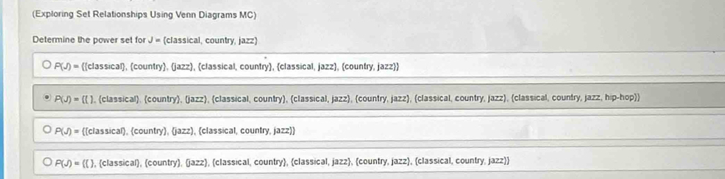 (Exploring Set Relationships Using Venn Diagrams MC)
Determine the power set for J= (classical, country, jazz)
P(J)= classical, country, jazz, classical, country, classical, jazz, country, jazz
P(J)=(() ), (classical), country, (jazz, classical, country), classical, jazz, (country, jazz, (classical, country, jazz, (classical, country, jazz, hip-hop)
P(J)= classical, country, jazz, classical, country, jazz
P(J)= ( , classical, (country, jazz, classical, country, classical, jazz, country, jazz, classical, country, jazz