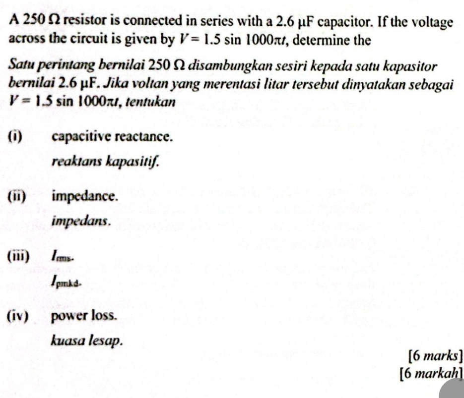 A 250 Ω resistor is connected in series with a 2.6 μF capacitor. If the voltage 
across the circuit is given by V=1.5sin 1000π t , determine the 
Satu perintang bernilai 250 Ω disambungkan sesiri kepada satu kapasitor 
bernilai 2.6 μF. Jika voltan yang merentasi litar tersebut dinyatakan sebagai
V=1.5sin 1000π t , tentukan 
(i) capacitive reactance. 
reaktans kapasitif. 
(ii) impedance. 
impedans. 
(iii) /ams. 
1pmks. 
(iv) power loss. 
kuasa lesap. 
[6 marks] 
[6 markah]