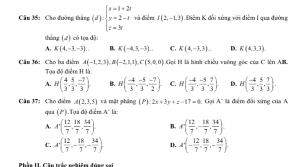 Cho đường thắng (d):beginarrayl x=1+2t y=2-t z=3tendarray. và điểm I(2,-1,3) Điểm K đối xứng với điểm I qua đường
thẳng (đ) có tọa độ:
A. K(4,-3,-3).. B. K(-4,3,-3).. C. K(4,-3,3)... D. K(4,3,3).
Câu 36: Cho ba điểm A(-1,2,3),B(-2,1,1),C(5,0,0).Gọi H là hình chiếu vuông góc của C lên AB.
Tọa độ điểm H là:
A. H( 4/3 , 5/3 , (-7)/3 ). B. H( (-4)/3 , (-5)/3 , (-7)/2 ). C. H( (-4)/3 , (-5)/3 , 7/3 ). D. H( (-4)/3 , 5/3 , 7/3 ).
Câu 37: Cho điểm A(2,3,5) và mặt phẳng (P): 2x+3y+z-17=0. Gọi A' là điểm đối xứng của A
qua (P).Tọa độ điểm A' là:
A. A'( 12/7 , 18/7 , 34/7 ). A'( 12/7 ,- 18/7 , 34/7 ).
B.
C. A'( 12/7 ,- 18/7 ,- 34/7 ). A'(- 12/7 , 18/7 ,- 34/7 ).
D.
Phần II Câu trắc nghiệm đúng sai