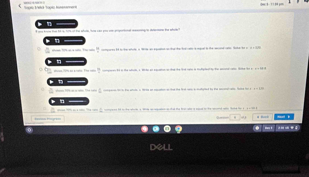 M002 l math 2 Dec 5 - 11:59 pm
Topic 3 Mid-Topic Assessment
ll you know that 54 is 70% of the whole, how can you use proportional reasoning to defermne the whole?

 70/100  shows 70% as a rato. The ratio  M/4  compares 84 to the whole. x. Write an equation so that the first ratio is equal to the second ratio. Solve for x x=120

shows 70% as a ratia. The ratio  51/x  compares 04 to the whole, x. Write an equation so that the first ratio is multipled by the second ratio. Solve for x x=50.8
 Pe/100  shows 70% as a rato. The rabo  x/54  compares 84 to the whole. x. Write an equation so that the first ratio is multiplied by the second rafio. Solve for . x=120
shsan 70% as a ralio. The ratio  2/14  compares 84 to the whole. s. Write an equation so that the first ratio is equal to the second ratio. Solve for s v=60if
Review Pogrèss Question 6 * Bock Next
Ore I z:30 un