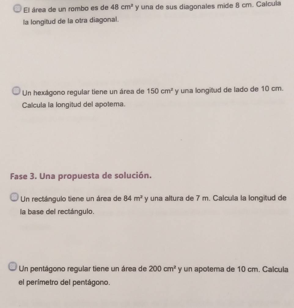 El área de un rombo es de 48cm^2 y una de sus diagonales mide 8 cm. Calcula 
la longitud de la otra diagonal. 
Un hexágono regular tiene un área de 150cm^2 y una longitud de lado de 10 cm. 
Calcula la longitud del apotema. 
Fase 3. Una propuesta de solución. 
Un rectángulo tiene un área de 84m^2 y una altura de 7 m. Calcula la longitud de 
la base del rectángulo. 
Un pentágono regular tiene un área de 200cm^2 y un apotema de 10 cm. Calcula 
el perímetro del pentágono.