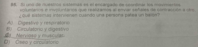 Si uno de nuestros sistemas es el encargado de coordinar los movimientos
voluntarios e involuntarios que realizamos al enviar señales de contracción a otro,
¿qué sistemas intervienen cuando una persona patea un balón?
A) Digestivo y respiratorio
B) Circulatorio y digestivo
C) Nervioso y muscular
D) Óseo y circulatorio