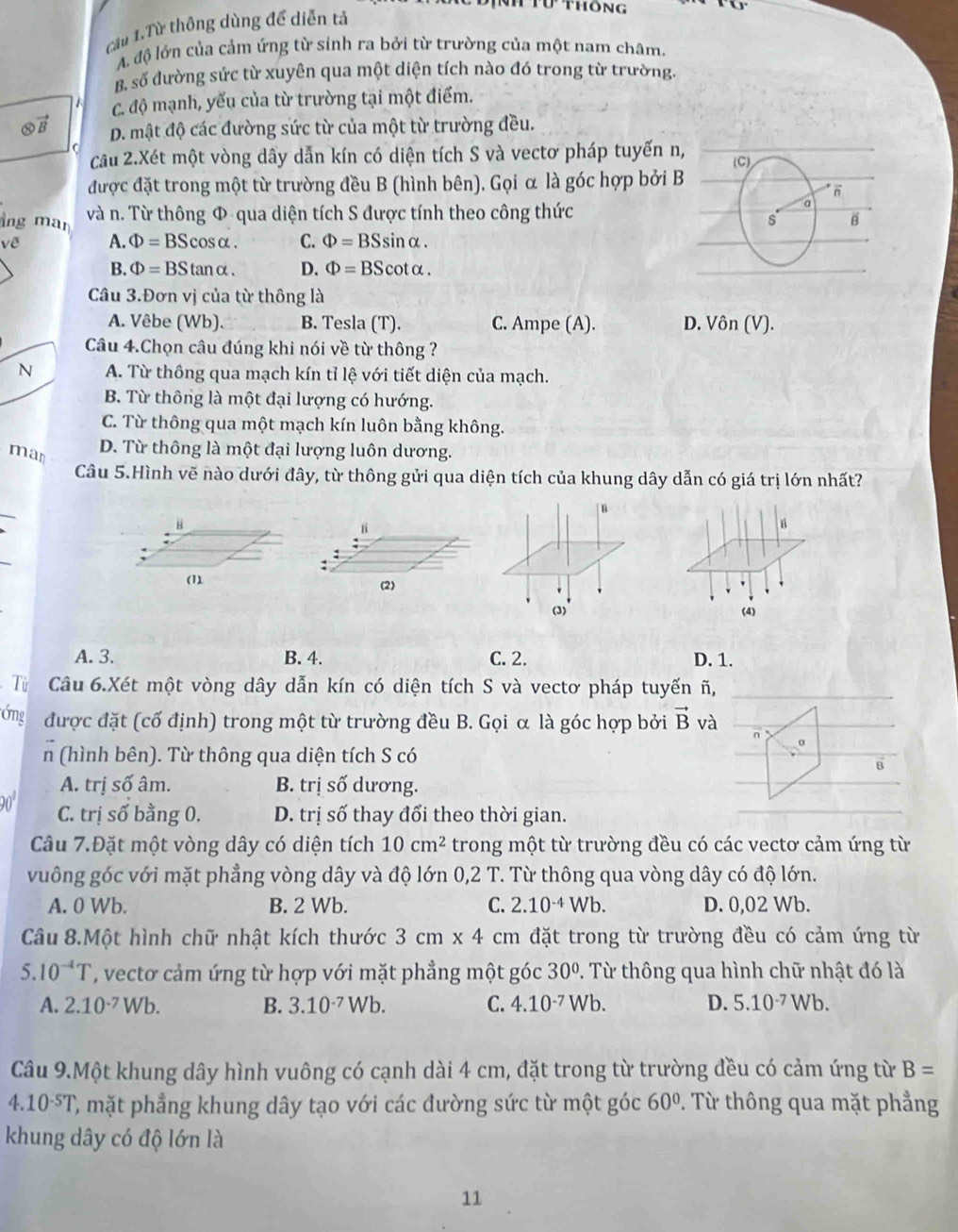 cầu 1.Từ thông dùng để diễn tả
ư thông
A. độ lớn của cảm ứng từ sinh ra bởi từ trường của một nam châm.
B. số đường sức từ xuyên qua một diện tích nào đó trong từ trường.
A C. độ mạnh, yếu của từ trường tại một điểm.
otimes vector B D. mật độ các đường sức từ của một từ trường đều.
C
câu 2.Xét một vòng dãy dẫn kín có diện tích S và vectơ pháp tuyến n, (C)
được đặt trong một từ trường đều B (hình bên). Gọi α là góc hợp bởi B
π
lng man và n. Từ thông Φ qua diện tích S được tính theo công thức
a
s B
về A. Phi =BScos alpha . C. Phi =BSsin alpha .
B. Phi =BStan alpha . D. Phi =BScot alpha .
Câu 3.Đơn vị của từ thông là
A. Vêbe (Wb). B. Tesla (T). C. Ampe (A). D. Vhat On(V).
Câu 4.Chọn câu đúng khi nói về từ thông ?
N A. Từ thông qua mạch kín tỉ lệ với tiết diện của mạch.
B. Từ thông là một đại lượng có hướng.
C. Từ thông qua một mạch kín luôn bằng không.
man
D. Từ thông là một đại lượng luôn dương.
Câu 5.Hình vẽ nào dưới đây, từ thông gửi qua diện tích của khung dây dẫn có giá trị lớn nhất?
_
u
8
B
_
:
:
(1) (2)
(3) (4)
A. 3. B. 4. C. 2. D. 1.
Tù Câu 6.Xét một vòng dây dẫn kín có diện tích S và vectơ pháp tuyến ñ,
Ống được đặt (cố định) trong một từ trường đều B. Gọi α là góc hợp bởi vector B và
n
σ
n (hình bên). Từ thông qua diện tích S có
A. trị số âm. B. trị số dương.
90 C. trị số bằng 0. D. trị số thay đổi theo thời gian.
Câu 7.Đặt một vòng dây có diện tích 10cm^2 trong một từ trường đều có các vecto cảm ứng từ
vuông góc với mặt phẳng vòng dây và độ lớn 0,2 T. Từ thông qua vòng dây có độ lớn.
A. 0 Wb. B. 2 Wb. C. 2.10^(-4)Wb. D. 0,02 Wb.
Câu 8.Một hình chữ nhật kích thước 3cm* 4 cm đặt trong từ trường đều có cảm ứng từ
5.10^(-4)T , vecto cảm ứng từ hợp với mặt phẳng một góc 30°. Từ thông qua hình chữ nhật đó là
A. 2.10^(-7)Wb. B. 3.10^(-7)Wb. C. 4.10^(-7) V sqrt(b). D. 5.10^(-7)Wb.
Câu 9.Một khung dây hình vuông có cạnh dài 4 cm, đặt trong từ trường đều có cảm ứng từ B=
4.10^(-5)T C, mặt phẳng khung dây tạo với các đường sức từ một góc 60°. Từ thông qua mặt phẳng
khung dây có độ lớn là
11