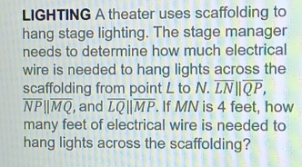 LIGHTING A theater uses scaffolding to 
hang stage lighting. The stage manager 
needs to determine how much electrical 
wire is needed to hang lights across the 
scaffolding from point L to N.overline LN||overline QP,
overline NPparallel overline MQ , and overline LQparallel overline MP. If MN is 4 feet, how 
many feet of electrical wire is needed to 
hang lights across the scaffolding?