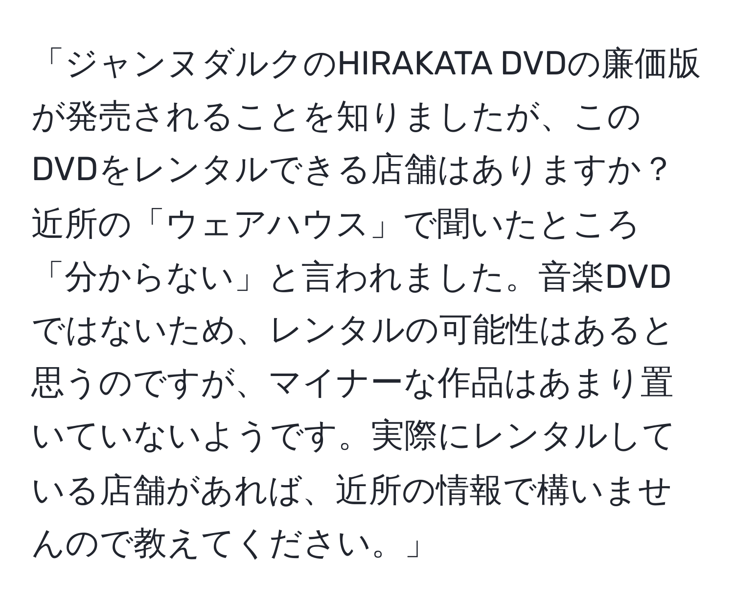 「ジャンヌダルクのHIRAKATA DVDの廉価版が発売されることを知りましたが、このDVDをレンタルできる店舗はありますか？近所の「ウェアハウス」で聞いたところ「分からない」と言われました。音楽DVDではないため、レンタルの可能性はあると思うのですが、マイナーな作品はあまり置いていないようです。実際にレンタルしている店舗があれば、近所の情報で構いませんので教えてください。」