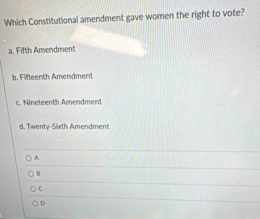 Which Constitutional amendment gave women the right to vote?
a. Fifth Amendment
b. Fifteenth Amendment
c. Nineteenth Amendment
d. Twenty-Sixth Amendment
A
B
C
D