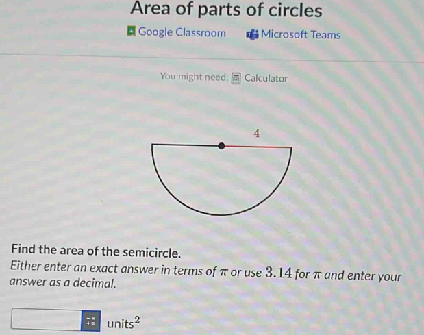 Area of parts of circles 
Google Classroom Microsoft Teams 
You might need: Calculator 
Find the area of the semicircle. 
Either enter an exact answer in terms of π or use 3.14 for π and enter your 
answer as a decimal.
units²