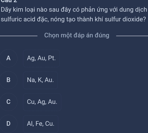 Cau ∠
Dãy kim loại nào sau đây có phản ứng với dung dịch
sulfuric acid đặc, nóng tạo thành khí sulfur dioxide?
Chọn một đáp án đúng
A Ag, Au, Pt.
B Na, K, Au.
C Cu, Ag, Au.
D Al, Fe, Cu.