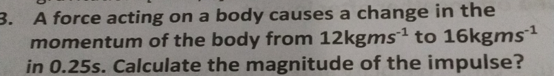 A force acting on a body causes a change in the 
momentum of the body from 12kgms^(-1) to 16kgms^(-1)
in 0.25s. Calculate the magnitude of the impulse?