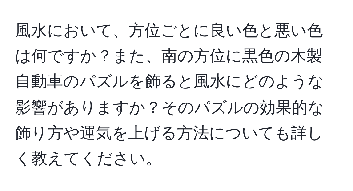 風水において、方位ごとに良い色と悪い色は何ですか？また、南の方位に黒色の木製自動車のパズルを飾ると風水にどのような影響がありますか？そのパズルの効果的な飾り方や運気を上げる方法についても詳しく教えてください。