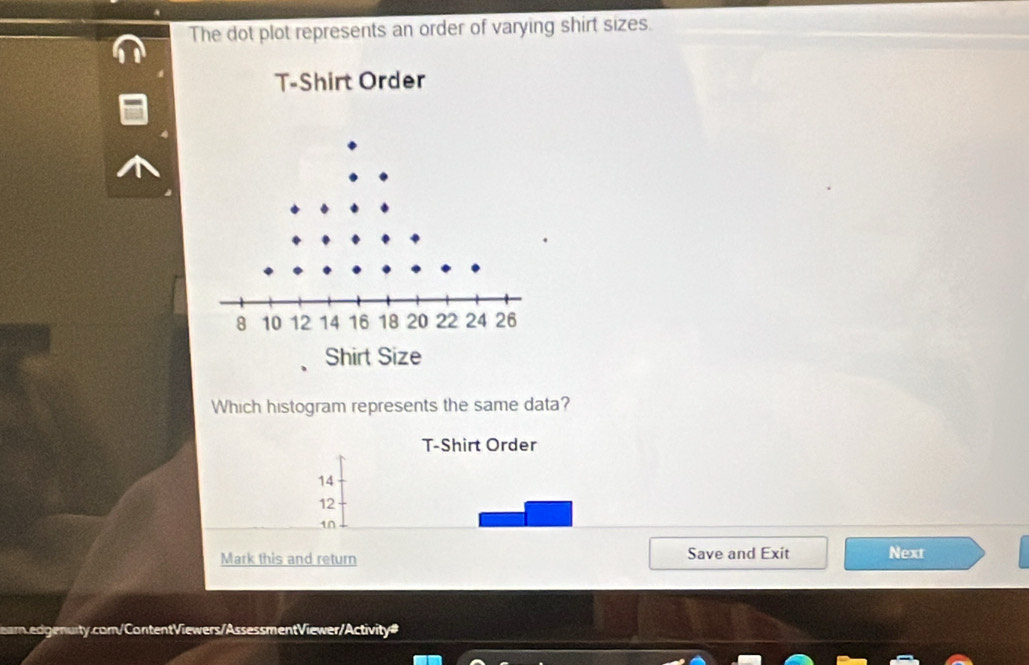 The dot plot represents an order of varying shirt sizes.
T-Shirt Order
Which histogram represents the same data?
T-Shirt Order
14
12
10
Mark this and return Save and Exit Next
earn.edgenurty.com/ContentViewers/AssessmentViewer/Activity