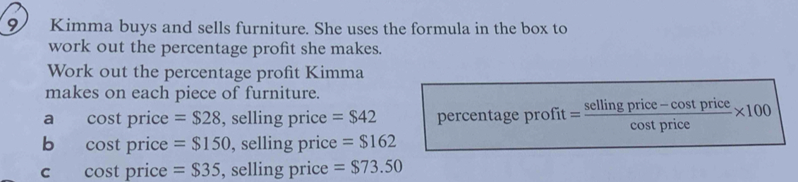 Kimma buys and sells furniture. She uses the formula in the box to 
work out the percentage profit she makes. 
Work out the percentage profit Kimma 
makes on each piece of furniture. 
a cost price = $28 , selling price =$42 percentage profit = = (sellingprice-cos tprice)/cos tprice * 100
b cost price =$150 , selling price = $162
c cost price = $35 , selling price =$73.50