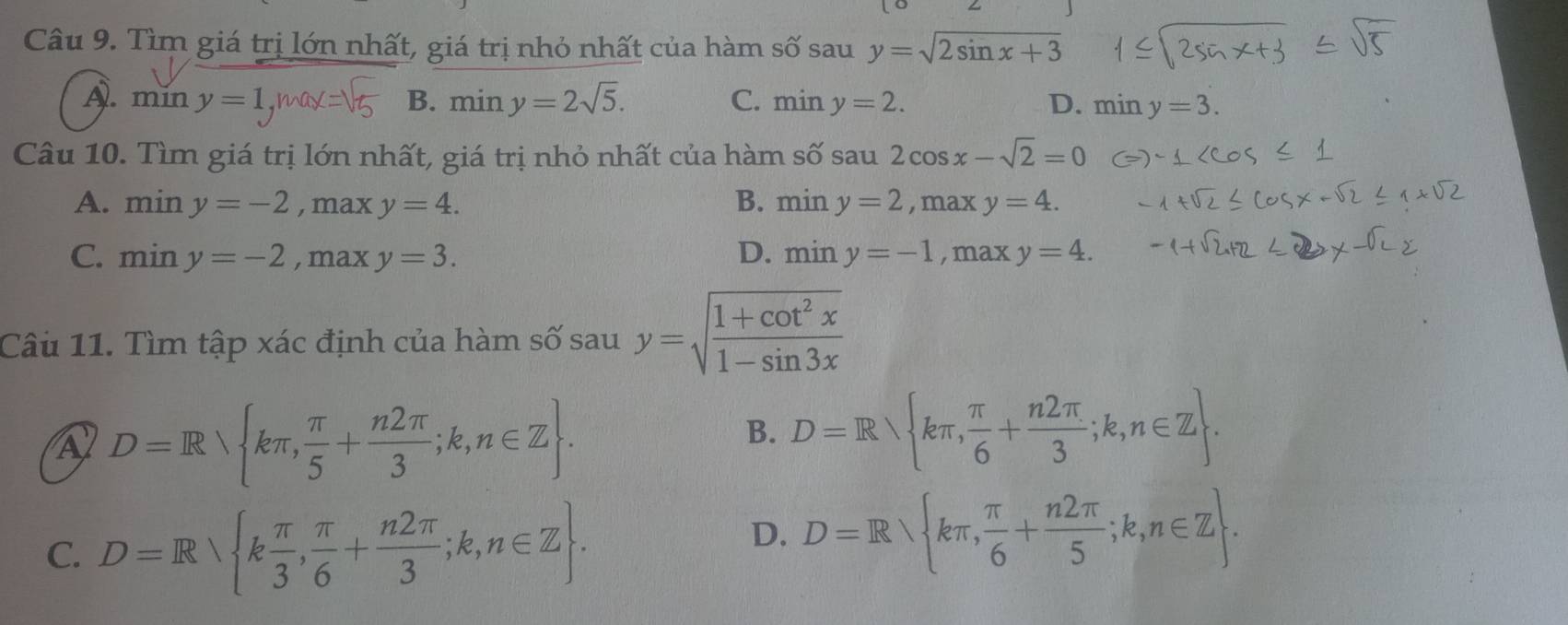 Tìm giá trị lớn nhất, giá trị nhỏ nhất của hàm số sau y=sqrt(2sin x+3)
A. min y=1, mox B. miny=2sqrt(5). C. miny=2. D. miny=3. 
Câu 10. Tìm giá trị lớn nhất, giá trị nhỏ nhất của hàm shat Osau2cos x-sqrt(2)=0
A. miny=-2 , max y=4. B. miny=2, maxy=4.
C. miny=-2 , max y=3. D. miny=-1 ,D nax y=4. 
Câu 11. Tìm tập xác định của hàm số sau y=sqrt(frac 1+cot^2x)1-sin 3x
A D=R kπ , π /5 + n2π /3 ;k,n∈ Z.
B. D=R kπ , π /6 + n2π /3 ;k,n∈ Z.
C. D=R k π /3 , π /6 + n2π /3 ;k,n∈ Z.
D. D=R kπ , π /6 + n2π /5 ;k,n∈ Z.