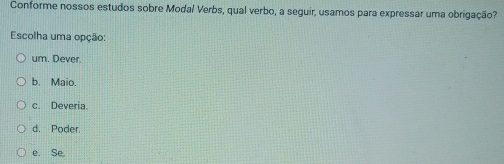 Conforme nossos estudos sobre Modal Verbs, qual verbo, a seguir, usamos para expressar uma obrigação?
Escolha uma opção:
um. Dever.
b. Maio.
c. Deveria
d. Poder.
e. Se.