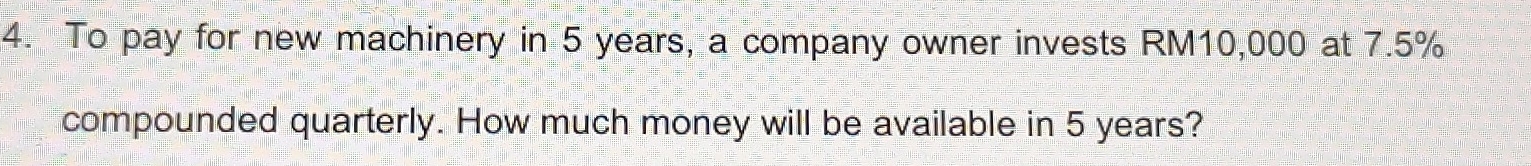 To pay for new machinery in 5 years, a company owner invests RM10,000 at 7.5%
compounded quarterly. How much money will be available in 5 years?