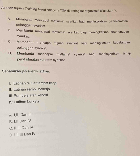 Apakah tujuan Training Need Analysis TNA di peringkat organisasi dilakukan ?.
A. Membantu mencapai matlamat syarikat bagi meningkatkan perkhidmatan
pelanggan syarikat.
B. Membantu mencapai matlamat syarikat bagi meningkatkan keuntunggan
syarikat.
C. Membantu mencapai tujuan syarikat bagi meningkatkan kedatangan
pelanggan syarikat.
D. Membantu mencapai matlamat syarikat bagi meningkatkan tahap
perkhidmatan korperat syarikat.
Senaraikan jenis-jenis latihan.
I. Latihan di luar tempat kerja
II. Latihan sambil bekerja
III. Pembelajaran kendiri
IV.Latihan berkala
A. I,II, Dan III
B. I,II Dan IV
C. II,III Dan IV
D. I,II,III Dan IV