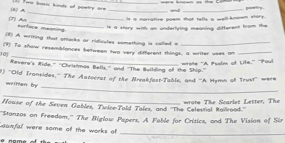 were known as the Cama 
(3) Two basic kinds of poetry are_ 
(6) A 
_and _poetry. 
_ 
(7) An 
_ 
is a narrative poem that tells a well-known stary. 
is a story with an underlying meaning different from the 
surface meaning. 
(8) A writing that attacks or ridicules something is called a_ 
(9) To show resemblances between two very different things, a writer uses an_ 
10)_ 
wrote “A Psalm of Life,'' “Paul 
Revere's Ride," "Christmas Bells," and "The Building of the Ship.' 
1) ''Old Ironsides,'' The Autocrat of the Breakfast-Table, and ''A Hymn of Trust'' were 
written by 
_ 
_ 
wrote The Scarlet Letter, The 
House of the Seven Gables, Twice-Told Tales, and ''The Celestial Railroad.” 
''Stanzas on Freedom,'' The Biglow Papers, A Fable for Critics, and The Vision of Sir 
Launfal were some of the works of_