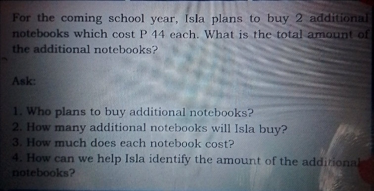 For the coming school year, Isla plans to buy 2 additional 
notebooks which cost P 44 each. What is the total amount of 
the additional notebooks? 
Ask: 
1. Who plans to buy additional notebooks? 
2. How many additional notebooks will Isla buy? 
3. How much does each notebook cost? 
4. How can we help Isla identify the amount of the additional 
notebooks?