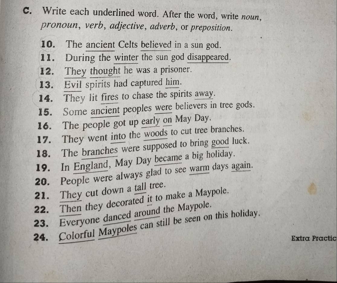 Write each underlined word. After the word, write noun, 
pronoun, verb, adjective, adverb, or preposition. 
10. The ancient Celts believed in a sun god. 
11. During the winter the sun god disappeared. 
12. They thought he was a prisoner. 
13. Evil spirits had captured him. 
14. They lit fires to chase the spirits away. 
15. Some ancient peoples were believers in tree gods. 
16. The people got up early on May Day. 
17. They went into the woods to cut tree branches. 
18. The branches were supposed to bring good luck. 
19. In England, May Day became a big holiday. 
20. People were always glad to see warm days again. 
21. They cut down a tall tree. 
22. Then they decorated it to make a Maypole. 
23. Everyone danced around the Maypole. 
24. Colorful Maypoles can still be seen on this holiday. 
Extra Practic