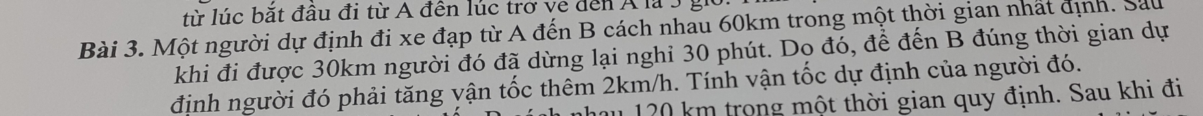 từ lúc bắt đâu đi từ A đến lúc trở ve đến Á là 3 giờ 
Bài 3. Một người dự định đi xe đạp từ A đến B cách nhau 60km trong một thời gian nhất định. Sau 
khi đi được 30km người đó đã dừng lại nghỉ 30 phút. Dọ đó, để đến B đúng thời gian dự 
định người đó phải tăng vận tốc thêm 2km/h. Tính vận tốc dự định của người đó. 
au 120 km trong một thời gian quy định. Sau khi đi