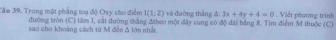 Trong mặt phẳng toạ độ Oxy cho điểm I(1;2) và đường thắng △ :3x+4y+4=0. Viết phương trình 
đường tròn (C) tâm I, cắt đường thẳng Atheo một dây cung có độ dài bằng 8. Tìm điểm M thuộc (C) 
sao cho khoảng cách từ M đến △ lon nhất.