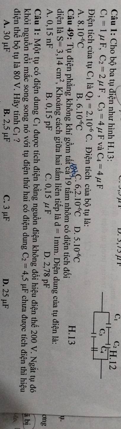 3,75μ F C_1 C_2 H. 12
Câu 1: Cho bộ ba tụ điện như hình H.13:
C_1=1mu F, C_2=2mu F, C_3=4mu F và C_4=4mu F
C_3 C_4
Điện tích của tụ C_1 là Q_1=2.10^(-6)C. Điện tích của bộ tụ là:
A. 8.10^(-6)C B. 6.10^(-6)C C. 6,2.10^(-6)C D. 5.10^(-6)C
Câu 49: Tụ điện phẳng không khí gồm tất ca 19 tấm nhôm có diện tích đối
H. 13
y.
diện là S=3,14cm^2 *, Khoảng cách giữa hai tấm liên tiếp là d=1mm. Diện dung của tụ điện là:
A. 0,15 nF B. 0,15 pF C. 0,15 μ F D. 2,78 pF ong
Câu 1: Một tụ có điện dung C_1 được tích điện bằng nguồn điện không đổi hiệu điện thế 200 V. Ngắt tụ đó
khỏi nguồn rồi mắc song song nó với tụ điện thứ hai có điện dung C_2=4,5 μF chưa được tích điện thì hiệu ã bị
điện thế bộ tụ là 80 V. Hãy tính ở C_1 ? Ya
A. 30 μF B. 2,5 μF C. 3 μF D. 25 µF