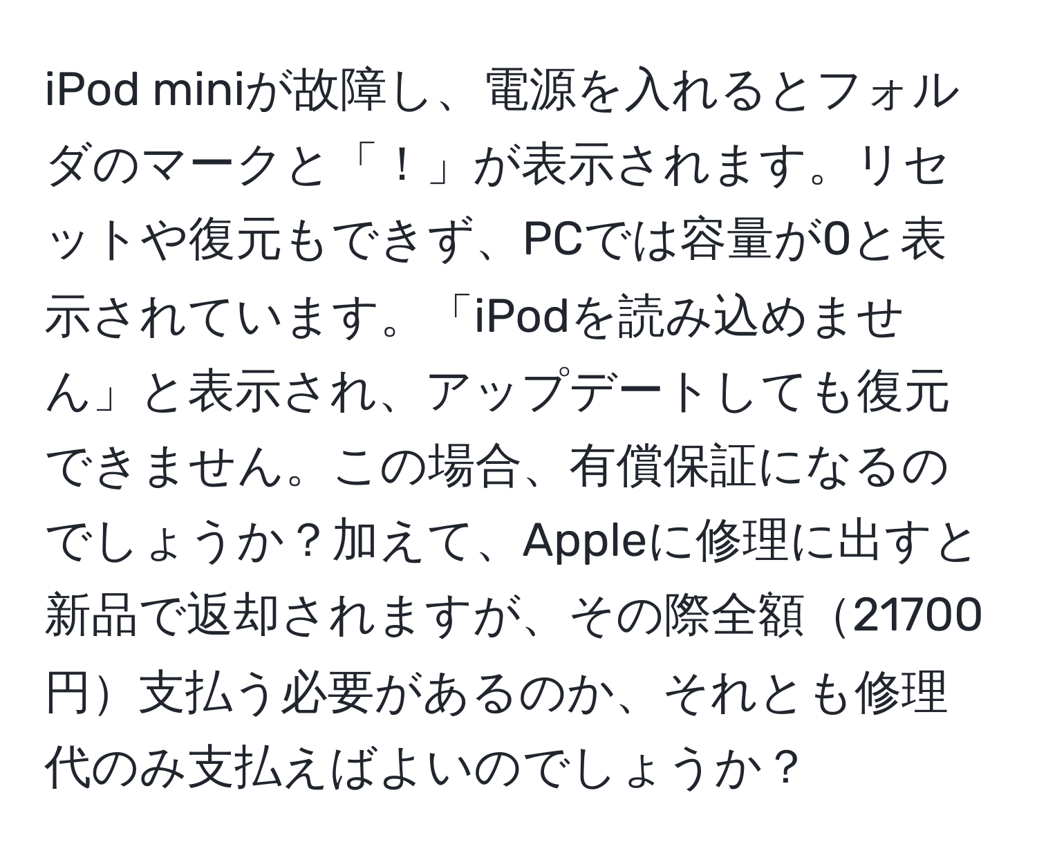 iPod miniが故障し、電源を入れるとフォルダのマークと「！」が表示されます。リセットや復元もできず、PCでは容量が0と表示されています。「iPodを読み込めません」と表示され、アップデートしても復元できません。この場合、有償保証になるのでしょうか？加えて、Appleに修理に出すと新品で返却されますが、その際全額21700円支払う必要があるのか、それとも修理代のみ支払えばよいのでしょうか？