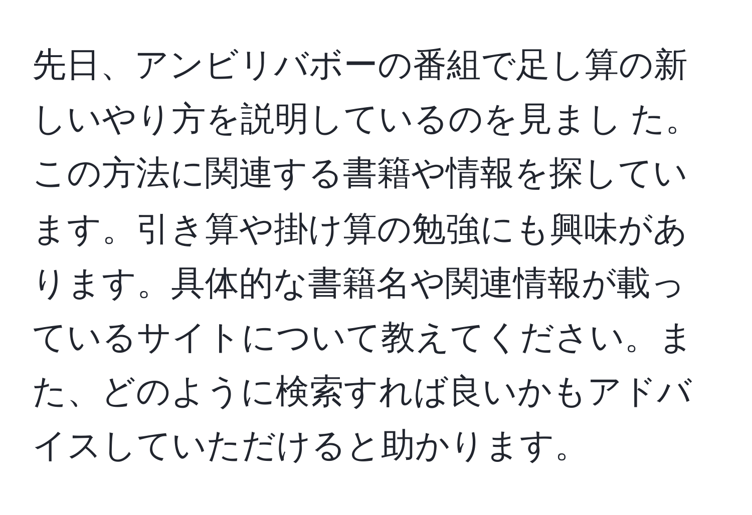 先日、アンビリバボーの番組で足し算の新しいやり方を説明しているのを見まし た。この方法に関連する書籍や情報を探しています。引き算や掛け算の勉強にも興味があります。具体的な書籍名や関連情報が載っているサイトについて教えてください。また、どのように検索すれば良いかもアドバイスしていただけると助かります。