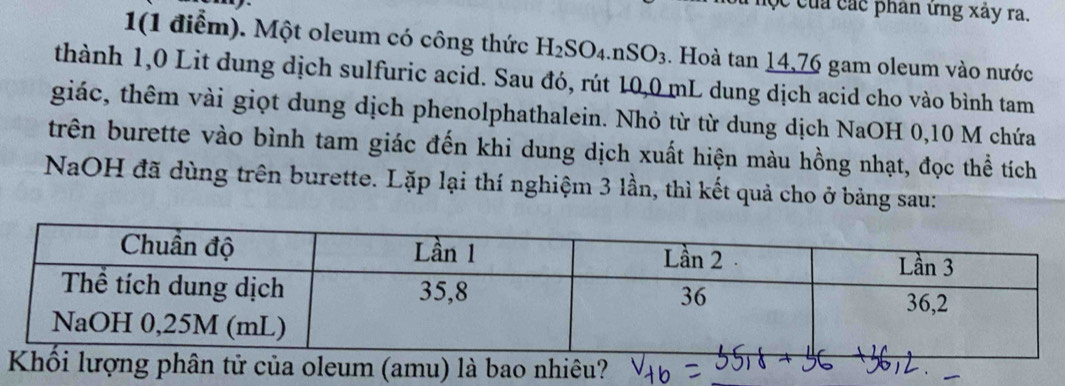 Cộc của các phan ứng xây ra.
1(1 điểm). Một oleum có công thức H_2SO_4.nSO_3. Hoà tan 14,76 gam oleum vào nước
thành 1,0 Lit dung dịch sulfuric acid. Sau đó, rút 10,0 mL dung dịch acid cho vào bình tam
giác, thêm vài giọt dung dịch phenolphathalein. Nhỏ từ từ dung dịch NaOH 0,10 M chứa
trên burette vào bình tam giác đến khi dung dịch xuất hiện màu hồng nhạt, đọc thể tích
NaOH đã dùng trên burette. Lặp lại thí nghiệm 3 lần, thì kết quả cho ở bảng sau:
Khối lượng phân tử của oleum (amu) là bao nhiêu?