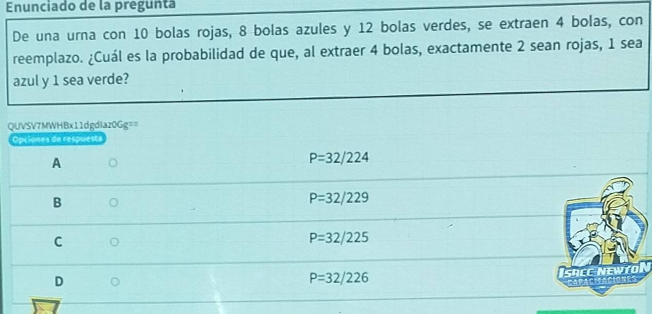 Enunciado de la pregunta
De una urna con 10 bolas rojas, 8 bolas azules y 12 bolas verdes, se extraen 4 bolas, con
reemplazo. ¿Cuál es la probabilidad de que, al extraer 4 bolas, exactamente 2 sean rojas, 1 sea
azul y 1 sea verde?
QUVSV7MWHBx11dgdlaz0Gg==
Opciones de respuesta
A
P=32/224
B
P=32/229
C
P=32/225
D
P=32/226
SRC NEWTO
Capacifaciones