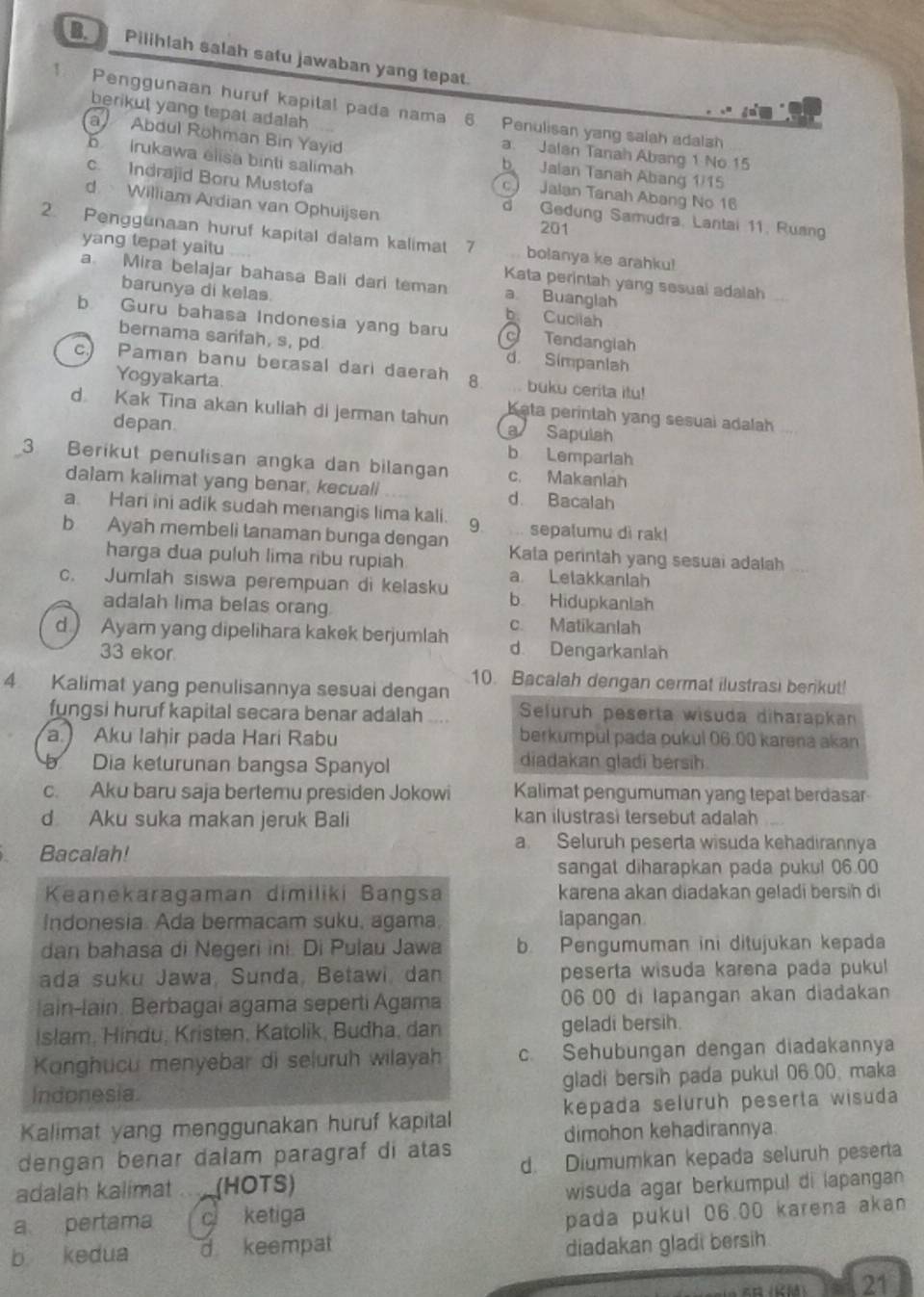 Pilihlah salah satu jawaban yang tepat.
1 Penggunaan huruf kapital pada nama 6. Penulisan yang salah adalsh
berikut yang tepat adalah
a Abdul Rohman Bin Yayid
a. Jalan Tanah Abang 1 No 15
b Irukawa élisa binti salimah
b Jalan Tanah Abang 1/15
c Indrajid Boru Mustofa
Jalan Tanah Abang No 16
d William Ardian van Ophuijsen 201
d Gedung Samudra, Lantai 11, Ruang
2. Penggunaan huruf kapital dalam kalimat 7 bolanya ke arahku!
yang tepat yaitu Kata perintah yang sesuai adalah
a. Mira belajar bahasa Bali dari teman a Buanglah
barunya di kelas. b. Cuciiah
b Guru bahasa Indonesia yang baru  Tendanglah
bernama sarifah, s, pd d. Simpanlah
c.) Paman banu berasal dari daerah 8. buku cerita itu!
Yogyakarta. Kata perintah yang sesuai adalah
d Kak Tina akan kuliah di jerman tahun  Sapulsh
depan
b Lemparlah
3 Berikut penulisan angka dan bilangan c. Makaniah
dalam kalimat yang benar, kecuall d. Bacalah
a. Han ini adik sudah menangis lima kali. 9 sepalumu dì rak!
b Ayah membeli tanaman bunga dengan Kata penntah yang sesuai adalah
harga dua puluh lima ribu rupiah a Letakkanlah
c. Jumlah siswa perempuan di kelasku b. Hidupkanlah
adalah lima belas orang. c. Matikanlah
d ) Ayam yang dipelihara kakek berjumlah d Dengarkanian
33 ekor.
10. Bacalah dengan cermat ilustrasi berikut!
4 Kalimat yang penulisannya sesuai dengan
fungsi huruf kapital secara benar adalah Seluruh peserta wisuda diharapkan
a. Aku Iahir pada Hari Rabu berkumpul pada pukul 06.00 karena akan
Dia keturunan bangsa Spanyol
diadakan gladi bersih
c. Aku baru saja bertemu presiden Jokowi Kalimat pengumuman yang tepat berdasar
d Aku suka makan jeruk Bali kan ilustrasi tersebut adalah
. Bacalah!
a. Seluruh peserta wisuda kehadirannya
sangat diharapkan pada pukul 06.00
Keanekaragaman dimiliki Bangsa karena akan diadakan geladi bersih di
Indonesia. Ada bermacam suku, agama, lapangan
dan bahasa di Negeri ini. Di Pulau Jawa b Pengumuman ini ditujukan kepada
ada suku Jawa, Sunda, Betawi, dan peserta wisuda karena pada pukul
ain-lain. Berbagai agama seperti Agama 06.00 di lapangan akan diadakan
Islam, Hindu, Kristen, Katolik, Budha, dan geladi bersih.
Konghucu menyebar di seluruh wilayah c. Sehubungan dengan diadakannya
Indonesia gladi bersih pada pukul 06.00. maka
Kalimat yang menggunakan huruf kapital kepada seluruh peserta wisuda
dimohon kehadirannya
dengan benar dalam paragraf di atas
adalah kalimat (HOTS) d. Diumumkan kepada seluruh peserta
wisuda agar berkumpul di lapangan 
a pertama c ketiga
b kedua d keempat pada pukul 06.00 karena akan
diadakan gladi bersih
21