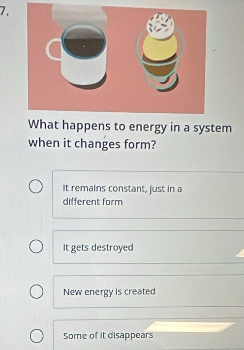 happens to energy in a system
when it changes form?
It remains constant, just in a
different form
It gets destroyed
New energy is created
Some of it disappears