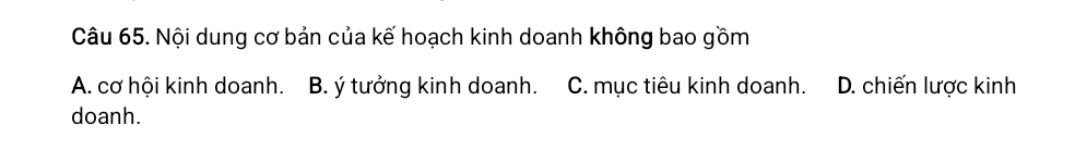 Nội dung cơ bản của kế hoạch kinh doanh không bao gồm
A. cơ hội kinh doanh. B. ý tưởng kinh doanh. C. mục tiêu kinh doanh. D. chiến lược kinh
doanh.