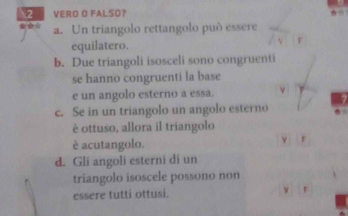 VERO O FALSO?
*** a. Un triangolo rettangolo può essere
equilatero.
N F
b. Due triangoli isosceli sono congruenti
se hanno congruentí la base
e un angolo esterno a essa.
v
c. Se in un triangolo un angolo esterno
è ottuso, allora il triangolo
è acutangolo.
v F
d. Gli angoli esterni di un
triangolo isoscele possono non
essere tuttí ottusí. v F