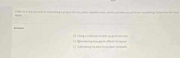 If Ben is in the process of submitting a project for his public relations class, which activities would he be completing? Select the two that
apply.
Answer
Using a LibGuide to look up good sources
Snsidering how genre affects his layout
Submitting his work to be peer-reviewed