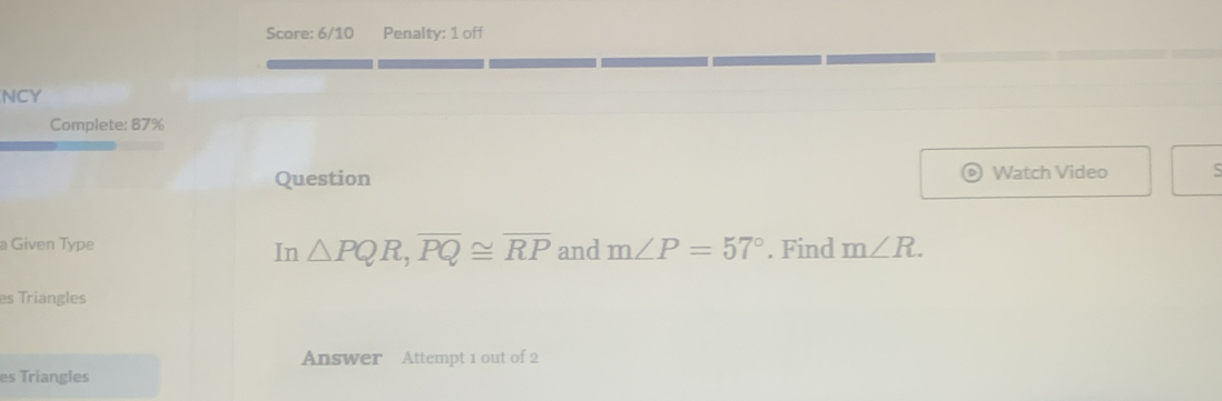 Score: 6/10 Penalty: 1 off 
NCY 
Complete: 87% 
Question Watch Video ς 
a Given Type and m∠ P=57°. Find m∠ R. 
In △ PQR, overline PQ≌ overline RP
es Triangles 
Answer Attempt 1 out of 2 
es Triangles