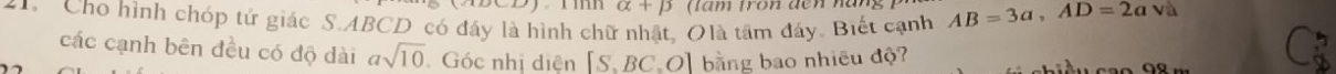 alpha +beta 
1. Cho hình chóp tứ giác S. ABCD có đáy là hình chữ nhật, Olà tâm đáy. Biết cạnh AB=3a, AD=2av
các cạnh bên đều có độ dài asqrt(10) Góc nhị diện [S.BC.O] bằng bao nhiêu độ?