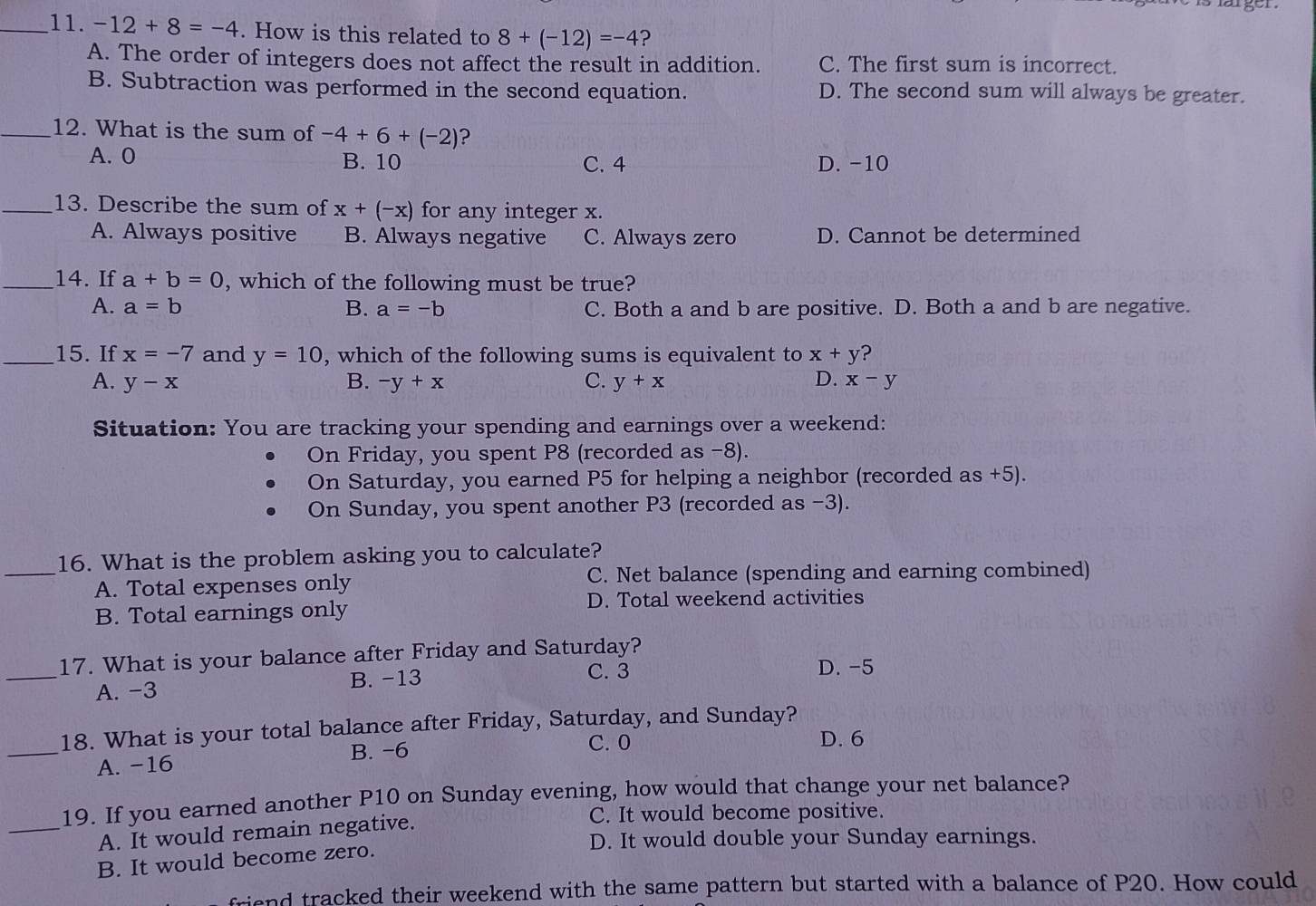 -12+8=-4. How is this related to 8+(-12)=-4 ?
A. The order of integers does not affect the result in addition. C. The first sum is incorrect.
B. Subtraction was performed in the second equation. D. The second sum will always be greater.
_12. What is the sum of -4+6+(-2) ?
A. 0 B. 10 C. 4 D. -10
_13. Describe the sum of x+(-x) for any integer x.
A. Always positive B. Always negative C. Always zero D. Cannot be determined
_14. If a+b=0 , which of the following must be true?
A. a=b B. a=-b C. Both a and b are positive. D. Both a and b are negative.
_15. If x=-7 and y=10 , which of the following sums is equivalent to x+y ?
D.
A. y-x B. -y+x C. y+x x-y
Situation: You are tracking your spending and earnings over a weekend:
On Friday, you spent P8 (recorded as -8).
On Saturday, you earned P5 for helping a neighbor (recorded as +5).
On Sunday, you spent another P3 (recorded as -3).
16. What is the problem asking you to calculate?
_A. Total expenses only C. Net balance (spending and earning combined)
D. Total weekend activities
B. Total earnings only
17. What is your balance after Friday and Saturday?
_A. -3 B. -13
C. 3 D. -5
18. What is your total balance after Friday, Saturday, and Sunday?
_A. -16 B. −6
C. 0 D. 6
19. If you earned another P10 on Sunday evening, how would that change your net balance?
_A. It would remain negative.
C. It would become positive.
D. It would double your Sunday earnings.
B. It would become zero.
friend tracked their weekend with the same pattern but started with a balance of P20. How could